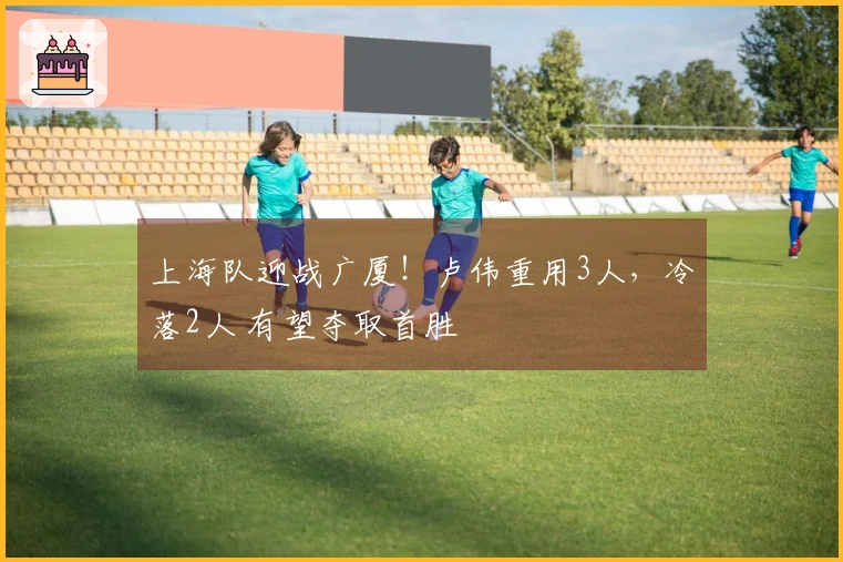 上海队迎战广厦！卢伟重用3人，冷落2人 有望夺取首胜