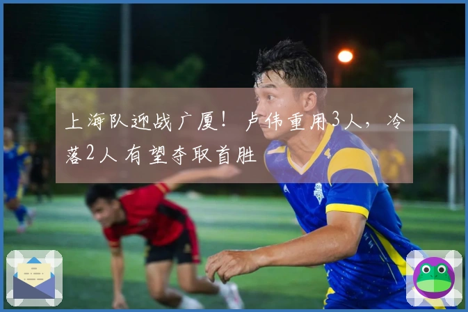 上海队迎战广厦!卢伟重用3人,冷落2人 有望夺取首胜